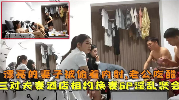 三对夫妻酒店相约换妻6P淫乱聚会漂亮妻子被偷着内射老公吃醋~