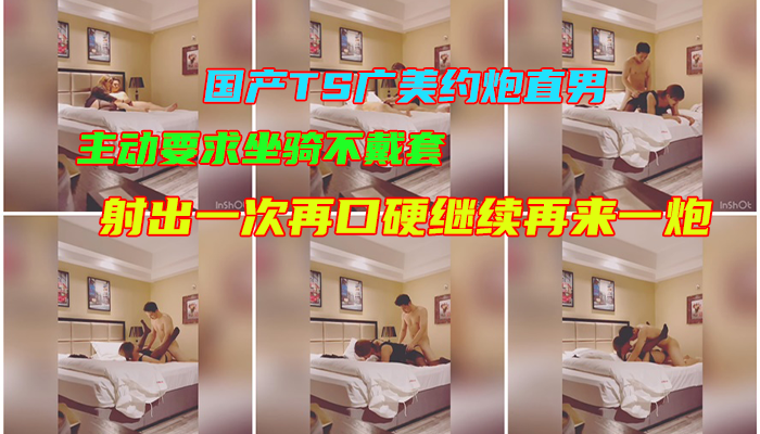 国产TS广美约炮直男，主动要求坐骑不戴套,射出一次再口硬继续再来一炮，服务贼到位
