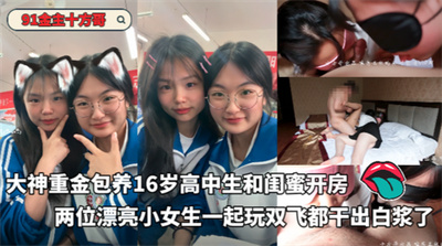 91金主十方哥-大神重金包养16岁高中生和闺蜜开房两位漂亮小女生一起玩双飞都干出白浆了
